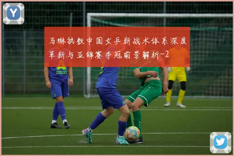 马琳执教中国女乒新战术体系深度革新与亚锦赛夺冠前景解析