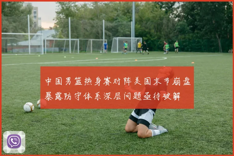 中国男篮热身赛对阵美国末节崩盘暴露防守体系深层问题亟待破解