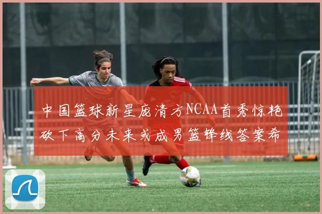中国篮球新星庞清方NCAA首秀惊艳砍下高分未来或成男篮锋线答案希望