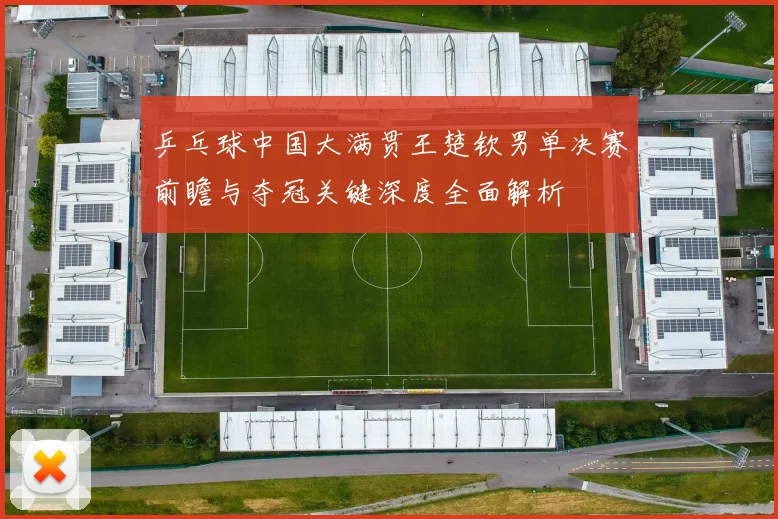 乒乓球中国大满贯王楚钦男单决赛前瞻与夺冠关键深度全面解析