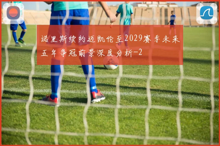 诺里斯续约迈凯伦至2029赛季未来五年争冠前景深度分析