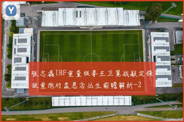 张志磊IBF重量级拳王卫冕战敲定强敌重炮对轰悬念丛生前瞻解析