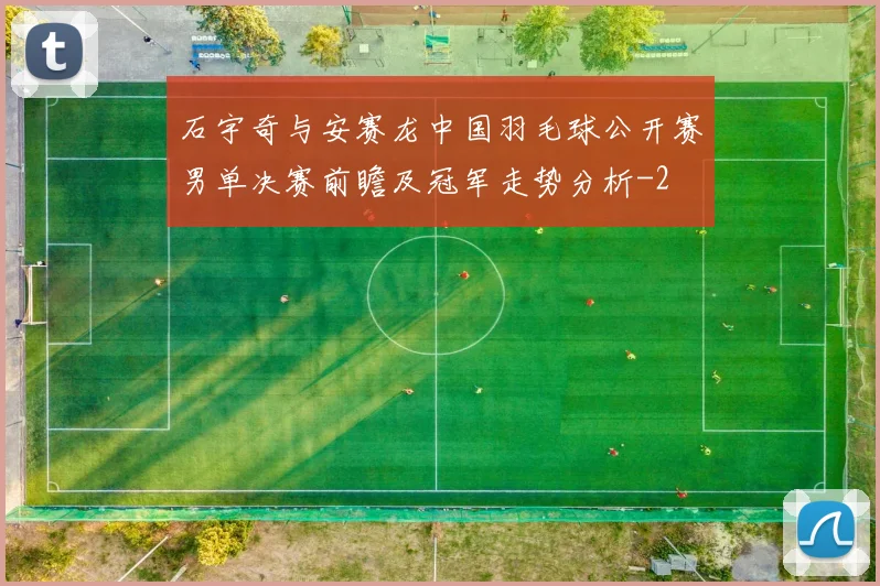 石宇奇与安赛龙中国羽毛球公开赛男单决赛前瞻及冠军走势分析