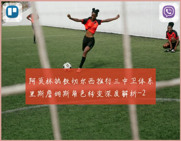 阿莫林执教切尔西推行三中卫体系里斯詹姆斯角色转变深度解析