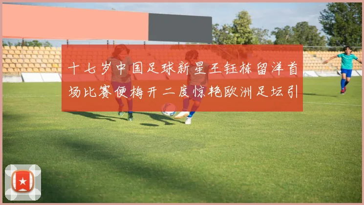 十七岁中国足球新星王钰栋留洋首场比赛便梅开二度惊艳欧洲足坛引发广泛关注