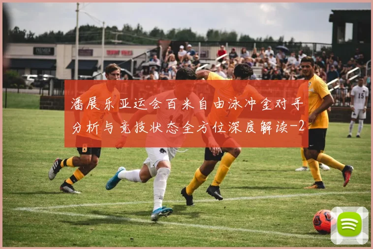潘展乐亚运会百米自由泳冲金对手分析与竞技状态全方位深度解读