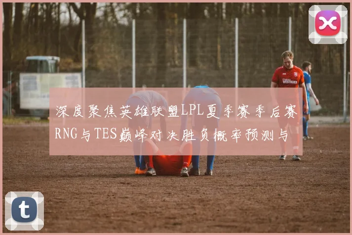 深度聚焦英雄联盟LPL夏季赛季后赛RNG与TES巅峰对决胜负概率预测与战术前瞻