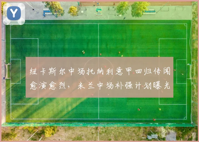 纽卡斯尔中场托纳利意甲回归传闻愈演愈烈,米兰中场补强计划曝光