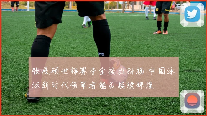 张展硕世锦赛夺金接班孙杨 中国泳坛新时代领军者能否接续辉煌