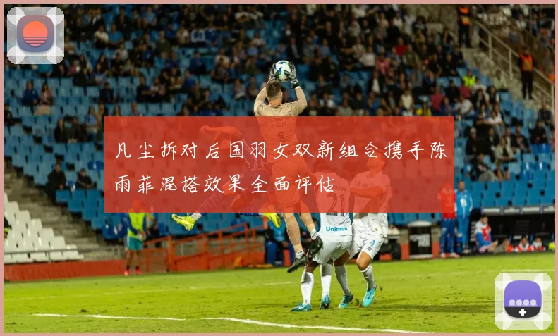 凡尘拆对后国羽女双新组合携手陈雨菲混搭效果全面评估