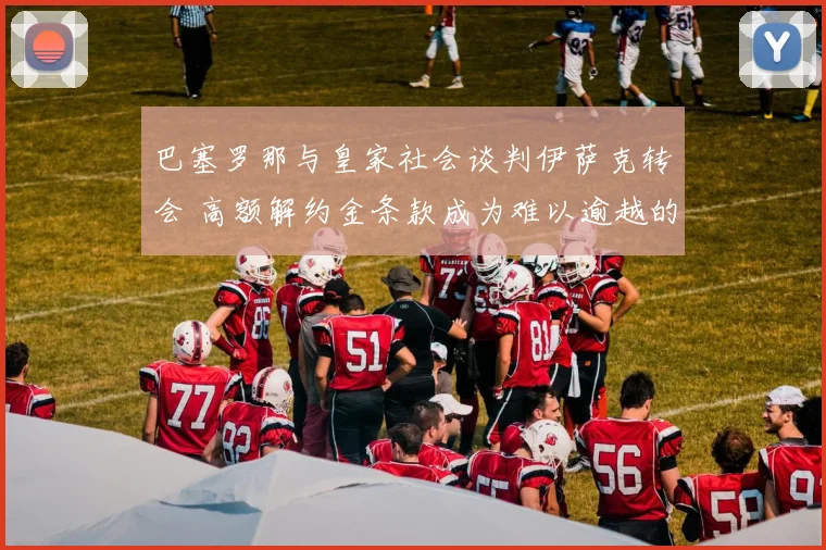 巴塞罗那与皇家社会谈判伊萨克转会 高额解约金条款成为难以逾越的鸿沟