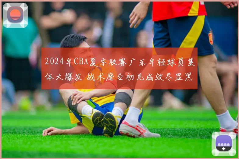 2024年CBA夏季联赛广东年轻球员集体大爆发 战术磨合初见成效尽显黑马本色