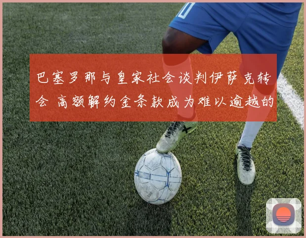 巴塞罗那与皇家社会谈判伊萨克转会 高额解约金条款成为难以逾越的鸿沟