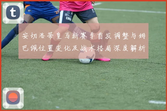 安切洛蒂皇马新赛季首发调整与姆巴佩位置变化及战术格局深度解析