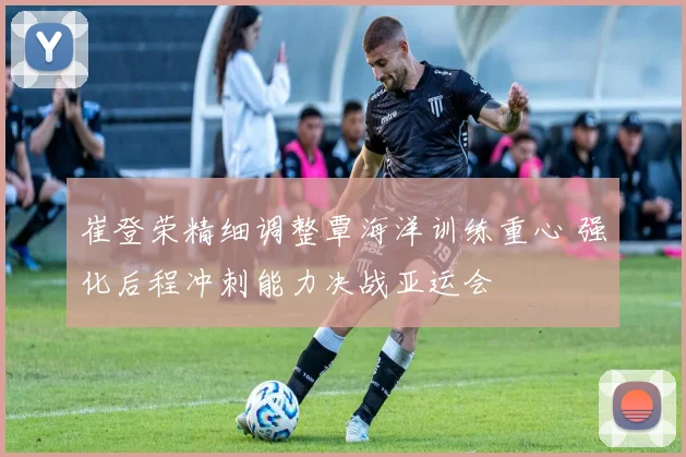 崔登荣精细调整覃海洋训练重心 强化后程冲刺能力决战亚运会