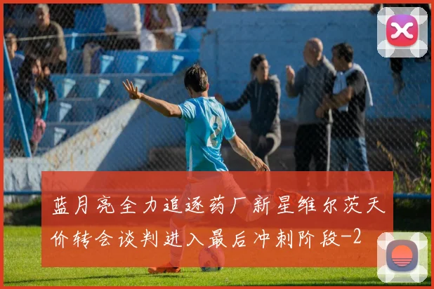 蓝月亮全力追逐药厂新星维尔茨天价转会谈判进入最后冲刺阶段
