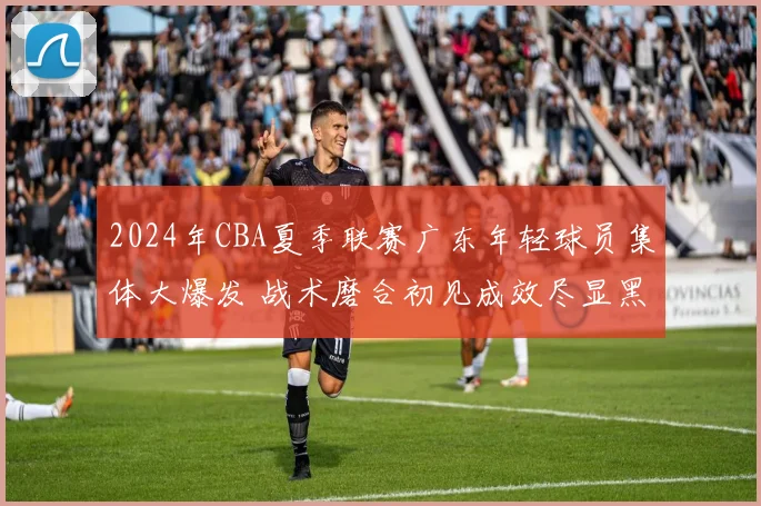 2024年CBA夏季联赛广东年轻球员集体大爆发 战术磨合初见成效尽显黑马本色