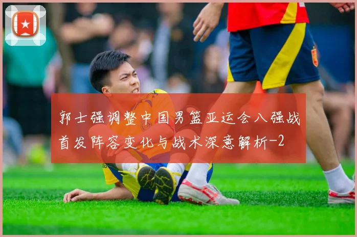 郭士强调整中国男篮亚运会八强战首发阵容变化与战术深意解析