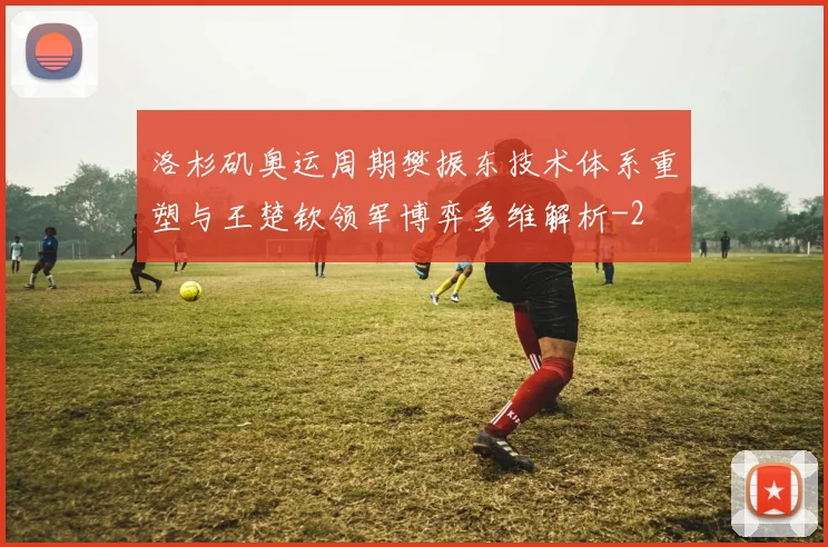 洛杉矶奥运周期樊振东技术体系重塑与王楚钦领军博弈多维解析