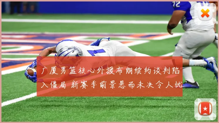 广厦男篮核心外援布朗续约谈判陷入僵局 新赛季前景悬而未决令人忧