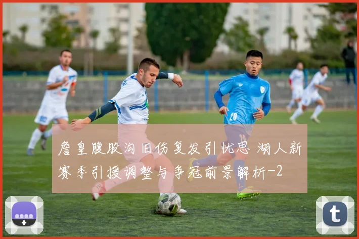 詹皇腹股沟旧伤复发引忧思 湖人新赛季引援调整与争冠前景解析
