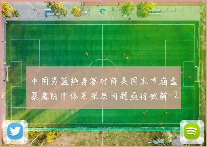 中国男篮热身赛对阵美国末节崩盘暴露防守体系深层问题亟待破解