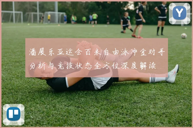 潘展乐亚运会百米自由泳冲金对手分析与竞技状态全方位深度解读