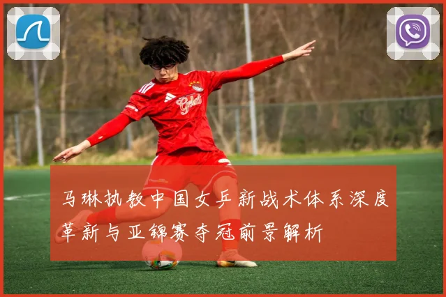 马琳执教中国女乒新战术体系深度革新与亚锦赛夺冠前景解析