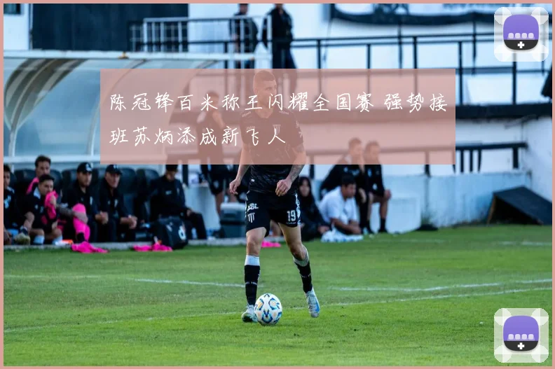 陈冠锋百米称王闪耀全国赛 强势接班苏炳添成新飞人