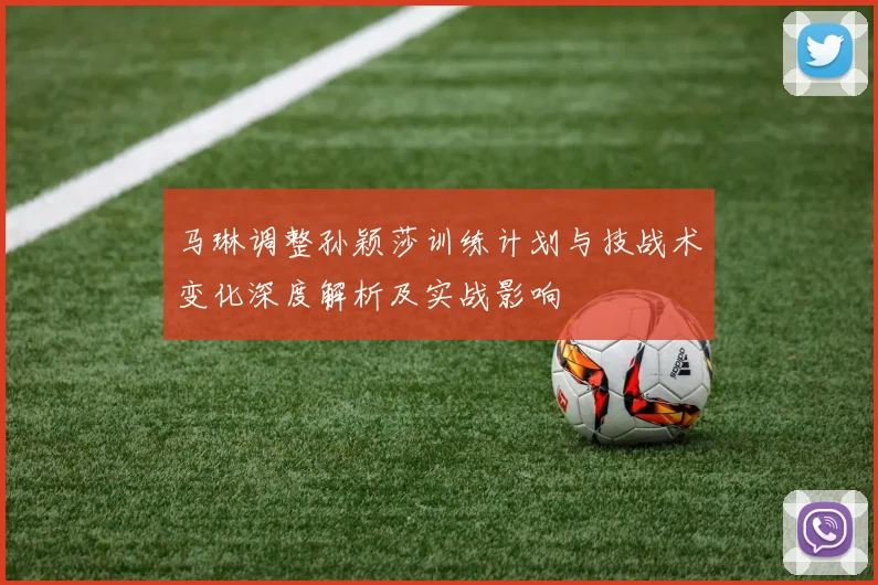 马琳调整孙颖莎训练计划与技战术变化深度解析及实战影响