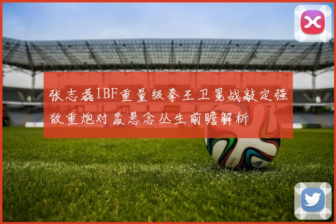 张志磊IBF重量级拳王卫冕战敲定强敌重炮对轰悬念丛生前瞻解析
