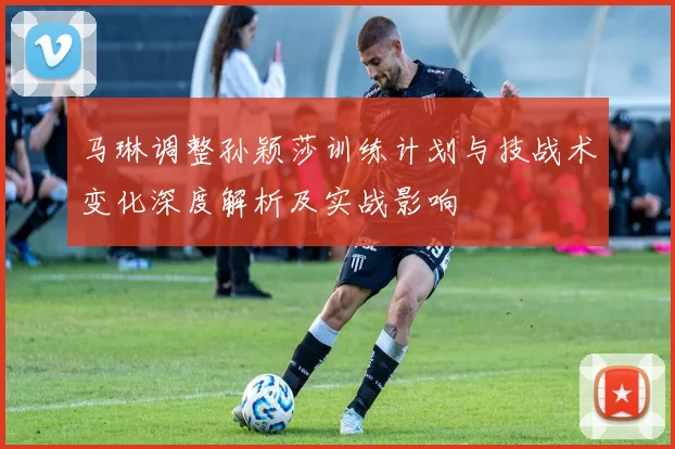 马琳调整孙颖莎训练计划与技战术变化深度解析及实战影响