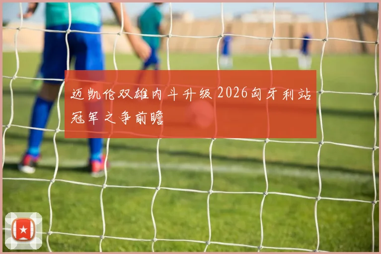 迈凯伦双雄内斗升级 2026匈牙利站冠军之争前瞻