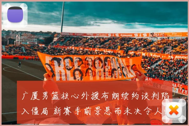 广厦男篮核心外援布朗续约谈判陷入僵局 新赛季前景悬而未决令人忧