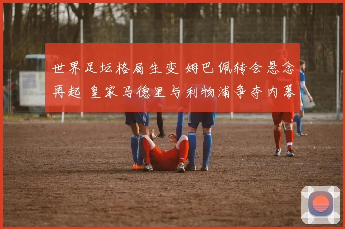 世界足坛格局生变 姆巴佩转会悬念再起 皇家马德里与利物浦争夺内幕完全揭秘