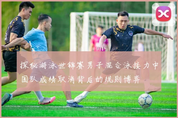 探秘游泳世锦赛男子混合泳接力中国队成绩取消背后的规则博弈