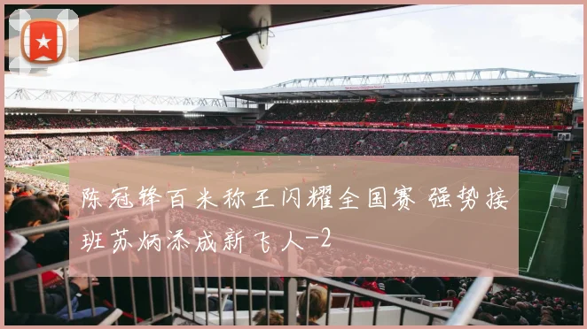 陈冠锋百米称王闪耀全国赛 强势接班苏炳添成新飞人