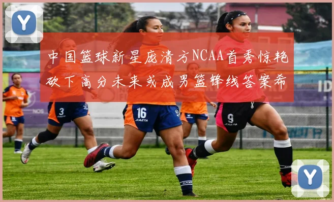 中国篮球新星庞清方NCAA首秀惊艳砍下高分未来或成男篮锋线答案希望